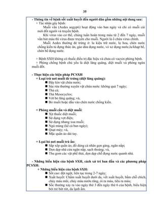 35
- Thông tin về bệnh sốt xuất huyết đến ngƣời dân gồm những nội dung sau:
+ Tác nhân gây bệnh:
Muỗi vằn (Aedes aegypti) hoạt động vào ban ngày và chỉ có muỗi cái
mới đốt người và truyền bệnh.
Khi virus vào cơ thể, chúng tuần hoàn trong máu từ 2 đến 7 ngày, muỗi
vằn hút máu thì virus được truyền cho muỗi. Người là ổ chứa virus chính.
Muỗi edes thường đẻ trứng ở: lu kiệu trữ nước, lọ hoa, ch n nước
chống kiến tủ đựng thức ăn, gáo dừa đọng nước, vỏ xe đọng nước,lu/khạp bể,
chén bể đọng nước.
+ Bệnh SXH không có thuốc điều trị đặc hiệu và chưa có vacxin phòng bệnh.
+ Phòng chống bệnh chủ yếu là diệt lăng quăng, diệt muỗi và phòng ngừa
muỗi đốt.
- Thực hiện các biện pháp PCSXH
+ Loại trừ nơi muỗi đẻ trứng (diệt lăng quăng):
 Đậy kín vật chứa nước;
 Súc rửa thường xuyên vật chứa nước: không quá 7 ngày;
 Thả cá;
 Thả Mesocyclos;
 Vớt bỏ lăng quăng; và,
 Bỏ muối hoặc dầu vào ch n nước chống kiến.
+ Phòng muỗi cắn và diệt muỗi:
 Xịt thuốc diệt muỗi;
 Sử dụng vợt điện;
 Sử dụng nhang xua muỗi;
 Ngủ mùng (kể cả ban ngày);
 Quạt máy; và,
 Mặc quần áo dài tay.
+ Lọai bỏ nơi muỗi trú ẩn:
 Sắp xếp quần áo, đồ dùng cá nhân gọn gàng, ngăn nắp;
 Dọn dẹp nhà cửa ngăn nắp, sạch thoáng; và,
 Thu gom các vật phế thải, dọn dẹp chỗ đọng nước quanh nhà.
- Những biểu hiện của bệnh SXH, cách xử trí ban đầu và các phƣơng pháp
PCSXH:
+ Những biểu hiện của bệnh SXH:
 Sốt cao: đột ngột, liên tục trong 2-7 ngày;
 Xuất huyết: Chấm xuất huyết dưới da, vết xuất huyết, bầm chỗ chích,
chảy máu mũi, chảy máu nướu răng, ói ra máu, tiêu ra máu;
 Sốc thường xảy ra vào ngày thứ 3 đến ngày thứ 6 của bệnh, biểu hiện
bởi trẻ bứt rứt, da lạnh ẩm.
 