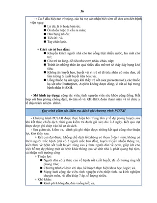 36
→ Có 5 dấu hiệu trẻ trở nặng, các bà mẹ cần nhận biết sớm để đưa con đến bệnh
viện ngay:
 Lừ đừ, li bì hoặc bứt rứt;
 Ói nhiều hoặc đi cầu ra máu;
 Đau bụng nhiều;
 Tiểu it1, và,
 Tay chân lạnh.
+ Cách xử trí ban đầu:
 Khuyến khích người nhà cho trẻ uống thật nhiều nước, lau mát cho
trẻ;
 Cho trẻ ăn lỏng, dễ tiêu như cơm nhão, cháo, súp;
 Tránh ăn những thức ăn quá nhiều dầu mỡ trẻ sẽ thấy đầy bụng khó
tiêu;
 Không ăn huyết heo, huyết vịt vì trẻ sẽ đi tiêu phân có màu đen, dễ
lầm tưởng bị xuất huyết tiêu hoá; và,
 Uống thuốc hạ sốt ngay khi thấy trẻ sốt cao( paracetamol ), các thuốc
hạ sốt như Ibufrophen, spirin không được dùng, vì rất có hại trong
bệnh nhân bị SXH.
- Mô hình áp dụng: cộng tác viên, tình nguyện viên sức khỏe cộng đồng. Kết
hợp với ban phòng chống dịch, tổ dân số và KHHGĐ, đoàn thanh niên và tổ chức y
tế chịu trách nhiệm chính.
Quy trình giám sát, kiểm tra, đá giá c ươ g trì PCSXH
- Chương trình PCSXH được thực hiện bởi trung tâm y tế dự phòng huyện sau
khi kết thúc chiến dịch, thời gian kiểm tra đánh giá kéo dài 2-3 ngày. Kết quả đạt
được được ghi chép vào hồ sơ sổ sách.
- Sau giám sát, kiểm tra, đánh giá ghi nhận được những kết quả cũng như thuận
lợi, khó khăn sau:
+ Kết quả đạt được: khống chế dịch tốt,không có them ổ dịch mới, không có
thêm người mắc bệnh (chỉ có 2 người mắc ban đầu), tuyên truyền nhiều thông tin,
kiến thức về bệnh sốt xuất huyết, nâng cao ý thức người dân về bệnh, giúp ích cho
việc hỗ trợ dự phòng một số bệnh khác thông qua vệ sinh nhà ỏ, phát quang bụi rậm,
cải thiện môi trường sống
+ Thuận lợi:
 Người dân có ý thức cao về bệnh sốt xuất huyết, đa số hưởng ứng tốt
phong trào;
 Chương trình có ban chỉ đạo, kế hoạch thực hiện khoa học, logic; và,
 Mạng lưới cộng tác viên, tình nguyện viên nhiệt tình, có kinh nghiệm
chuyên môn, rải đều khắp 7 ấp, số lượng nhiều.
+ Khó khăn:
 Kinh phí không đủ, đưa xuống trễ; và,
 
