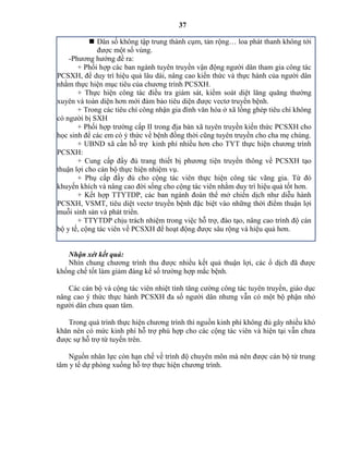 37
 Dân số không tập trung thành cụm, tản rộng… loa phát thanh không tới
được một số vùng.
-Phương hướng đề ra:
+ Phối hợp các ban ngành tuyên truyền vận động người dân tham gia công tác
PCSXH, để duy trì hiệu quả lâu dài, nâng cao kiến thức và thực hành của người dân
nhằm thực hiện mục tiêu của chương trình PCSXH.
+ Thực hiện công tác điều tra giám sát, kiểm soát diệt lăng quăng thường
xuyên và toàn diện hơn mới đảm bảo tiêu diện được vectơ truyền bệnh.
+ Trong các tiêu chí công nhận gia đình văn hóa ở xã lồng ghép tiêu chí không
có người bị SXH
+ Phối hợp trường cấp II trong địa bàn xã tuyên truyền kiến thức PCSXH cho
học sinh để các em có ý thức về bệnh đồng thời cũng tuyên truyền cho cha mẹ chúng.
+ UBND xã cần hỗ trợ kinh phí nhiều hơn cho TYT thực hiện chương trình
PCSXH:
+ Cung cấp đầy đủ trang thiết bị phương tiện truyền thông về PCSXH tạo
thuận lợi cho cán bộ thực hiện nhiệm vụ.
+ Phụ cấp đầy đủ cho cộng tác viên thực hiện công tác vãng gia. Từ đó
khuyến khích và nâng cao đời sống cho cộng tác viên nhằm duy trì hiệu quả tốt hơn.
+ Kết hợp TTYTDP, các ban ngành đoàn thể mở chiến dịch như diễu hành
PCSXH, VSMT, tiêu diệt vectơ truyền bệnh đặc biệt vào những thời điểm thuận lợi
muỗi sinh sản và phát triển.
+ TTYTDP chịu trách nhiệm trong việc hỗ trợ, đào tạo, nâng cao trình độ cán
bộ y tế, cộng tác viên về PCSXH để hoạt động được sâu rộng và hiệu quả hơn.
Nhận xét kết quả:
Nhìn chung chương trình thu được nhiều kết quả thuận lợi, các ổ dịch đã được
khống chế tốt làm giảm đáng kể số trường hợp mắc bệnh.
Các cán bộ và cộng tác viên nhiệt tình tăng cường công tác tuyên truyền, giáo dục
nâng cao ý thức thực hành PCSXH đa số người dân nhưng vẫn có một bộ phận nhỏ
người dân chưa quan tâm.
Trong quá trình thực hiện chương trình thì nguồn kinh phí không đủ gây nhiều khó
khăn nên có mức kinh phí hỗ trợ phù hợp cho các cộng tác viên và hiện tại vẫn chưa
được sự hỗ trợ từ tuyến trên.
Nguồn nhân lực còn hạn chế về trình độ chuyên môn mà nên được cán bộ từ trung
tâm y tế dự phòng xuống hỗ trợ thực hiện chương trình.
 