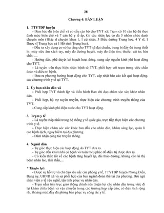 38
Chƣơng 4: BÀN LUẬN
1. TTYTDP huyện
- Đảm bảo đủ biên chế và cơ cấu cán bộ cho TYT xã: Trạm có 10 cán bộ đủ theo
định mức biên chế và 7 cán bộ y tế ấp, Cơ cấu nhân lực có đủ 5 nhóm chức danh
chuyên môn (1Bác sĩ chuyên khoa 1, 1 cử nhân, 3 Điều dưỡng Trung học, 4 Y sĩ, 1
Dược sĩ Trung học và 1 Hộ sinh Trung học).
- Đầu tư xây dựng cơ sở hạ tầng cho TYT xã đạt chuẩn, trang bị đầy đủ trang thiết
bị: máy siêu âm xách tay, máy đo đường huyết, máy đo điện tim; thuốc; vật tư; hóa
chất; ....
- Hướng dẫn, phê duyệt kế hoạch hoạt động, cung cấp nguồn kinh phí hoạt động
cho TYT.
- Là tuyến trên thực hiện nhận bệnh từ TYT, phối hợp với trạm trong việc chẩn
đoán và điều trị bệnh.
- Đưa ra phương hướng hoạt động cho TYT, cập nhật báo cáo kết quả hoạt động,
các chương trình y tế tại TYT.
2. Ủy ban nhân dân xã
- Phối hợp TYT thành lập và điều hành Ban chỉ đạo chăm sóc sức khỏe nhân
dân.
- Phối hợp, hộ trợ tuyên truyền, thực hiện các chương trình truyền thông của
TYT.
- Cung cấp kinh phí điện nước cho TYT hoạt động.
3. Trạm y tế
- Là tuyến thấp nhất trong hệ thống y tế quốc gia, trực tiếp thực hiện các chương
trình y tế.
- Thực hiện chăm sóc sức khỏe ban đầu cho nhân dân, khám sàng lọc, quản lí
các bệnh dịch, nguy hiểm tại địa phương.
- Đảm nhận công tác truyền thông.
4. Ngƣời dân
- Tự giác thực hiện các hoạt động do TYT đưa ra.
- Tự giác đến khám khi có bệnh và tuân theo phác đồ điều trị được đưa ra.
- Có kiến thức tốt về các bệnh tăng huyết áp, đái tháo đường, không còn kì thị
bệnh nhân lao, tâm thần,…
* Thuận lợi:
- Được sự hỗ trợ và chỉ đạo sâu sắc của phòng y tế, TTYTDP huyện Phong Điền,
Đảng ủy, UBND xã và sự phối hợp của ban ngành đoàn thể tại địa phương. Đội ngũ
nhân viên y tế yêu nghề, tận tình phục vụ nhân dân.
- Trạm nằm trên trục giao thông chính nên thuận lợi cho nhân dân trong việc đi
lại khám chữa bệnh và vận chuyển trong các trường hợp cấp cứu; có diện tích rộng
rãi, thoáng mát, đầy đủ phòng ban phục vụ công tác y tế.
 