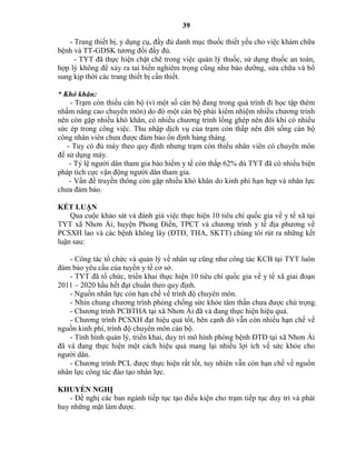 39
- Trang thiết bị, y dụng cụ, đầy đủ danh mục thuốc thiết yếu cho việc khám chữa
bệnh và TT-GDSK tương đối đầy đủ.
- TYT đã thực hiện chặt chẽ trong việc quản lý thuốc, sử dụng thuốc an toàn,
hợp lý không để xảy ra tai biến nghiêm trọng cũng như bảo dưỡng, sửa chữa và bổ
sung kịp thời các trang thiết bị cần thiết.
* K ó k ă :
- Trạm còn thiếu cán bộ (vì một số cán bộ đang trong quá trình đi học tập thêm
nhằm nâng cao chuyên môn) do đó một cán bộ phải kiêm nhiệm nhiều chương trình
nên còn gặp nhiều khó khăn, có nhiều chương trình lồng gh p nên đôi khi có nhiều
sức ép trong công việc. Thu nhập dịch vụ của trạm còn thấp nên đời sống cán bộ
công nhân viên chưa được đảm bảo ổn định hàng tháng.
- Tuy có đủ máy theo quy định nhưng trạm còn thiếu nhân viên có chuyên môn
để sử dụng máy.
- Tỷ lệ người dân tham gia bảo hiểm y tế còn thấp 62% dù TYT đã có nhiều biện
pháp tích cực vận động người dân tham gia.
- Vấn đề truyền thông còn gặp nhiều khó khăn do kinh phí hạn hẹp và nhân lực
chưa đảm bảo.
KẾT LUẬN
Qua cuộc khảo sát và đánh giá việc thực hiện 10 tiêu chí quốc gia về y tế xã tại
TYT xã Nhơn Ái, huyện Phong Điền, TPCT và chương trình y tế địa phương về
PCSXH lao và các bệnh không lây (ĐTĐ, THA, SKTT) chúng tôi rút ra những kết
luận sau:
- Công tác tổ chức và quản lý về nhân sự cũng như công tác KCB tại TYT luôn
đảm bảo yêu cầu của tuyến y tế cơ sở.
- TYT đã tổ chức, triển khai thực hiện 10 tiêu chí quốc gia về y tế xã giai đoạn
2011 – 2020 hầu hết đạt chuẩn theo quy định.
- Nguồn nhân lực còn hạn chế về trình độ chuyên môn.
- Nhìn chung chương trình phòng chống sức khỏe tâm thần chưa được chú trọng.
- Chương trình PCBTHA tại xã Nhơn Ái đã và đang thực hiện hiệu quả.
- Chương trình PCSXH đạt hiệu quả tốt, bên cạnh đó vẫn còn nhiều hạn chế về
nguồn kinh phí, trình độ chuyên môn cán bộ.
- Tình hình quản lý, triển khai, duy trì mô hình phòng bệnh ĐTĐ tại xã Nhơn Ái
đã và đang thực hiện một cách hiệu quả mang lại nhiều lợi ích về sức khỏe cho
người dân.
- Chương trình PCL được thực hiện rất tốt, tuy nhiên vẫn còn hạn chế về nguồn
nhân lực công tác đào tạo nhân lực.
KHUYẾN NGHỊ
- Đề nghị các ban ngành tiếp tục tạo điều kiện cho trạm tiếp tục duy trì và phát
huy những mặt làm được.
 