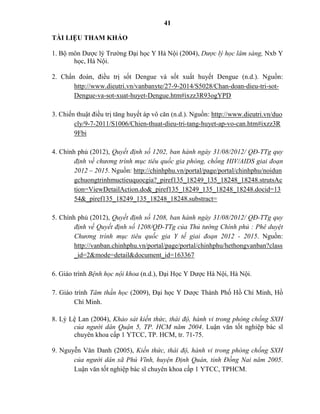 41
TÀI LIỆU THAM KHẢO
1. Bộ môn Dược lý Trường Đại học Y Hà Nội (2004), Dược lý học lâm sàng, Nxb Y
học, Hà Nội.
2. Chẩn đoán, điều trị sốt Dengue và sốt xuất huyết Dengue (n.d.). Nguồn:
http://www.dieutri.vn/vanbanyte/27-9-2014/S5028/Chan-doan-dieu-tri-sot-
Dengue-va-sot-xuat-huyet-Dengue.htm#ixzz3R93ogYPD
3. Chiến thuật điều trị tăng huyết áp vô căn (n.d.). Nguồn: http://www.dieutri.vn/duo
cly/9-7-2011/S1006/Chien-thuat-dieu-tri-tang-huyet-ap-vo-can.htm#ixzz3R
9Fbi
4. Chính phủ (2012), Quyết định số 1202, ban hành ngày 31/08/2012/ QĐ-TTg quy
định về chương trình mục tiêu quốc gia phòng, chống HIV/AIDS giai đoạn
2012 – 2015. Nguồn: http://chinhphu.vn/portal/page/portal/chinhphu/noidun
gchuongtrinhmuctieuquocgia?_piref135_18249_135_18248_18248.strutsAc
tion=ViewDetailAction.do&_piref135_18249_135_18248_18248.docid=13
54&_piref135_18249_135_18248_18248.substract=
5. Chính phủ (2012), Quyết định số 1208, ban hành ngày 31/08/2012/ QĐ-TTg quy
định về Quyết định số 1208/QĐ-TTg của Thủ tướng Chính phủ : Phê duyệt
Chương trình mục tiêu quốc gia Y tế giai đoạn 2012 - 2015. Nguồn:
http://vanban.chinhphu.vn/portal/page/portal/chinhphu/hethongvanban?class
_id=2&mode=detail&document_id=163367
6. Giáo trình Bệnh học nội khoa (n.d.), Đại Học Y Dược Hà Nội, Hà Nội.
7. Giáo trình Tâm thần học (2009), Đại học Y Dược Thành Phố Hồ Chí Minh, Hồ
Chí Minh.
8. Lý Lệ Lan (2004), Khảo sát kiến thức, thái độ, hành vi trong phòng chống SXH
của người dân Quận 5, TP. HCM năm 2004. Luận văn tốt nghiệp bác sĩ
chuyên khoa cấp 1 YTCC, TP. HCM, tr. 71-75.
9. Nguyễn Văn Danh (2005), Kiến thức, thái độ, hành vi trong phòng chống SXH
của người dân xã Phú Vĩnh, huyện Định Quán, tỉnh Đồng Nai năm 2005.
Luận văn tốt nghiệp bác sĩ chuyên khoa cấp 1 YTCC, TPHCM.
 