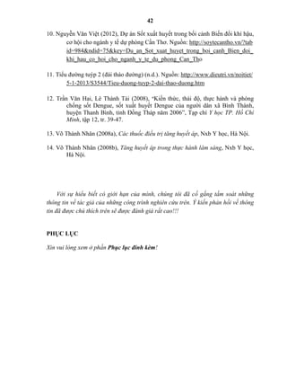 42
10. Nguyễn Văn Việt (2012), Dự án Sốt xuất huyết trong bối cảnh Biến đổi khí hậu,
cơ hội cho ngành y tế dự phòng Cần Thơ. Nguồn: http://soytecantho.vn/?tab
id=984&ndid=75&key=Du_an_Sot_xuat_huyet_trong_boi_canh_Bien_doi_
khi_hau_co_hoi_cho_nganh_y_te_du_phong_Can_Tho
11. Tiểu đường tuýp 2 (đái tháo đường) (n.d.). Nguồn: http://www.dieutri.vn/noitiet/
5-1-2013/S3544/Tieu-duong-tuyp-2-dai-thao-duong.htm
12. Trần Văn Hai, Lê Thành Tài (2008), “Kiến thức, thái độ, thực hành và phòng
chống sốt Dengue, sốt xuất huyết Dengue của người dân xã Bình Thành,
huyện Thanh Bình, tỉnh Đồng Tháp năm 2006”, Tạp chí Y học TP. Hồ Chí
Minh, tập 12, tr. 39-47.
13. Võ Thành Nhân (2008a), Các thuốc điều trị tăng huyết áp, Nxb Y học, Hà Nội.
14. Võ Thành Nhân (2008b), Tăng huyết áp trong thực hành lâm sàng, Nxb Y học,
Hà Nội.
Với sự hiểu biết có giới hạn của mình, chúng tôi đã cố gắng tầm soát những
thông tin về tác giả của những công trình nghiên cứu trên. Ý kiến phản hồi về thông
tin đã được chú thích trên sẽ được đánh giá rất cao!!!
PHỤC LỤC
Xin vui lòng xem ở phần Phục lục đí kèm!
 