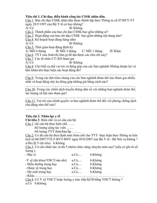 Tiêu chí 1. Ch đạo, đ ều hành công tác CSSK nhân dân.
Câu 1. Ban ch đạo C K nh n d n đƣợc thành lập theo Th ng tƣ số 07/BYT-TT
ngày 28/5/1997 của Bộ Y tế có hay không?
A/ Có B/ Không
Câu 2. Thành phần của ban ch đạo CSSK bao gồm những ai?
Câu 3. Hoạt động của ban ch đạo CSSK bao gồm những nội dung nào?
Câu 4. Kế hoạch hoạt động hàng năm
A/ Có B/ Không
Câu 5. Thời gian hoạt động định k
A/ Mỗi 6 tháng B/ Mỗi 3 tháng C/ Mỗi 1 tháng D/ Khác
Câu 6. TYT của Anh/chị làm gì đ đạt đƣợc các tiêu chí này?
Câu 7. Các tổ chức CT-XH tham gia
A/ Có B/ Không
Câu 8. Cho biết cụ th vai trò và đ ng g p của các ban nghành Những thuận lợi và
h hăn hi thực hiện các hoạt động đ ?
....................................................................................................................................
Câu 9. Trong các đợt tiêm chủng của các ban nghành đoàn th nào tham gia nhiều
nhất và hoạt động này họ đ ng g p những già b ng cách nào?
....................................................................................................................................
Câu 10. Trong các chiến dịch truyền thông dân số với những ban nghành đoàn th ,
lực lƣợng xã hội nào tham gia?
....................................................................................................................................
Câu 11. Vai trò của chính quyền và ban nghành đoàn th đối với phòng chống dịch
chủ động nhƣ thế nào?
....................................................................................................................................
Tiêu chí 2. Nhân lực y tế
Ch tiêu 3. Biên chế và cơ cấu cán bộ
Câu 1.-Số cán bộ theo biên chế…….
-Số lƣợng cộng tác viên…….
-Số lƣợng TYT thôn/bản/ấp………
Câu 2. C đủ cán bộ theo định mức biên chế cho TYT thực hiện theo Thông tƣ liên
tịch số 08/2007/TTLT-BYT-BNV ngày 05/6/2007 của Bộ Y tế - Bộ Nội vụ không ?
a.Đủ (≧ 5 ch tiêu) b.Không
Câu 3. Cơ cấu nhân lực c đủ 5 nhóm chức năng chuyên m n sau? (nếu có ghi rõ số
lƣợng )
- Bác sĩ a.C … b.Không
-Y sỹ (đa hoa DCT sản nhi) a.C … b.Không
- Điều dƣỡng trung học a.C … b.Không
- Dƣợc sỹ trung học a.C … b.Không
- Hộ sinh trung học a.C … b.Không
- Khác………………………………………………………………………
Câu 4. Có Y sỹ YHCT hoặc lƣơng y trực tiếp KCB b ng YHCT không ?
a.Có b.Không
 