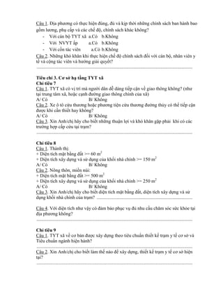 Câu 1. Địa phƣơng c thực hiện đúng đủ và kịp thời những chính sách ban hành bao
gồm lƣơng phụ cấp và các chế độ, chính sách khác không?
- Với cán bộ TYT xã a.Có b.Không
- Với NVYT ấp a.Có b.Không
- Với cồn tác viên a.Có b.Không
Câu 2. Những h hăn hi thực hiện chế độ chính sách đối với cán bộ, nhân viên y
tế và cộng tác viên và hƣớng giải quyết?
....................................................................................................................................
í 3. ở hạ tầng TYT xã
Ch tiêu 7
Câu 1. TYT xã có vị trí mà ngƣời dân dễ dàng tiếp cận về giao th ng h ng? (nhƣ
tại trung tâm xã, hoặc cạnh đƣờng giao thông chính của xã)
A/ Có B/ Không
Câu 2. Xe ô tô cứu thƣơng hoặc phƣơng tiện cứu thƣơng đƣờng thủy có th tiếp cận
đƣợc khi cần thiết hay không?
A/ Có B/ Không
Câu 3. Xin Anh/chị hãy cho biết những thuận lợi và h hăn gặp phải khi có các
trƣờng hợp cấp cứu tại trạm?
....................................................................................................................................
Ch tiêu 8
Câu 1. Thành thị:
+ Diện tích mặt b ng đất >= 60 m2
+ Diện tích xây dựng và sử dụng của khối nhà chính >= 150 m2
A/ Có B/ Không
Câu 2. Nông thôn, miền núi:
+ Diện tích mặt b ng đất >= 500 m2
+ Diện tích xây dựng và sử dụng của khối nhà chính >= 250 m2
A/ Có B/ Không
Câu 3. Xin Anh/chị hãy cho biết diện tích mặt b ng đất, diện tích xây dựng và sử
dụng khối nhà chính của trạm? .................................................................................
Câu 4. Với diện tích nhƣ vậy c đảm bảo phục vụ đủ nhu cầu chăm s c sức kh e tại
địa phƣơng h ng?
....................................................................................................................................
Ch tiêu 9
Câu 1. TYT xã về cơ bản đƣợc xây dựng theo tiêu chuẩn thiết kế trạm y tế cơ sở và
Tiêu chuẩn ngành hiện hành?
....................................................................................................................................
Câu 2. Xin Anh/chị cho biết làm thế nào đ xây dựng, thiết kế trạm y tế cơ sở hiện
tại?
....................................................................................................................................
 