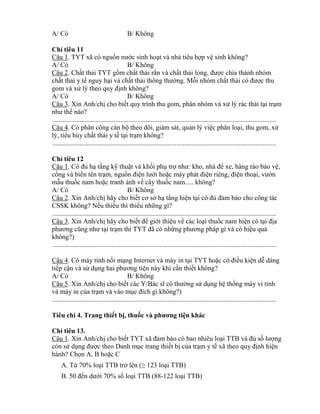 A/ Có B/ Không
Ch tiêu 11
Câu 1. TYT xã có nguồn nƣớc sinh hoạt và nhà tiêu hợp vệ sinh không?
A/ Có B/ Không
Câu 2. Chất thải TYT gồm chất thải rắn và chất thải l ng đƣợc chia thành nhóm
chất thải y tế nguy hại và chất thải th ng thƣờng. Mỗi nhóm chất thải c đƣợc thu
gom và xử lý theo quy định không?
A/ Có B/ Không
Câu 3. Xin Anh/chị cho biết quy trình thu gom, phân nhóm và xử lý rác thải tại trạm
nhƣ thế nào?
....................................................................................................................................
Câu 4. Có phân công cán bộ theo dõi, giám sát, quản lý việc phân loại, thu gom, xử
lý, tiêu hủy chất thải y tế tại trạm không?
....................................................................................................................................
Ch tiêu 12
Câu 1. C đủ hạ tầng kỹ thuật và khối phụ trợ nhƣ: ho nhà đ xe, hàng rào bảo vệ,
cổng và bi n tên trạm, nguồn điện lƣới hoặc máy phát điện riêng điện thoại vƣờn
mẫu thuốc nam hoặc tranh ảnh về cây thuốc nam..... không?
A/ Có B/ Không
Câu 2. Xin Anh/chị hãy cho biết cơ sở hạ tầng hiện tại c đủ đảm bảo cho công tác
CSSK không? Nếu thiếu thì thiếu những gì?
....................................................................................................................................
Câu 3. Xin Anh/chị hãy cho biết đ giới thiệu về các loại thuốc nam hiện có tại địa
phƣơng cũng nhƣ tại trạm thì T T đ c những phƣơng pháp gì và c hiệu quả
không?)
....................................................................................................................................
Câu 4. Có máy tính nối mạng Internet và máy in tại TYT hoặc c điều kiện dễ dàng
tiếp cận và sử dụng hai phƣơng tiện này khi cần thiết không?
A/ Có B/ Không
Câu 5. Xin Anh/chị cho biết các Bác sĩ c thƣờng sử dụng hệ thống máy vi tính
và máy in của trạm và vào mục đích gì h ng?)
....................................................................................................................................
Tiêu chí 4. Trang thiết bị, thuố ện khác
Ch tiêu 13.
Câu 1. Xin Anh/chị cho biết T T đảm bảo có bao nhiêu loại TTB và đủ số lƣợng
còn sử dụng đƣợc theo Danh mục trang thiết bị của trạm y tế theo quy định hiện
hành? Chọn A, B hoặc C
A. T 70% loại TTB trở lên (≥ 123 loại TTB)
B. 50 đến dƣới 70% số loại TTB (88-122 loại TTB)
 