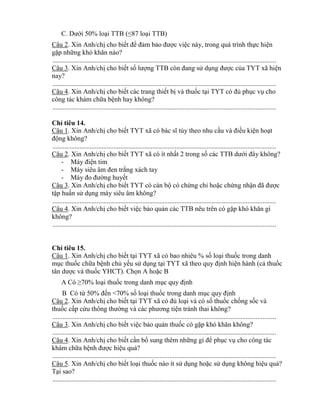 C. Dƣới 50% loại TTB (≤87 loại TTB)
Câu 2. Xin Anh/chị cho biết đ đảm bảo đƣợc việc này, trong quá trình thực hiện
gặp những h hăn nào?
....................................................................................................................................
Câu 3. Xin Anh/chị cho biết số lƣợng TTB còn đang sử dụng đƣợc của T T hiện
nay?
....................................................................................................................................
Câu 4. Xin Anh/chị cho biết các trang thiết bị và thuốc tại T T c đủ phục vụ cho
c ng tác hám chữa bệnh hay h ng?
....................................................................................................................................
Ch tiêu 14.
Câu 1. Xin Anh/chị cho biết T T c bác sĩ t y theo nhu cầu và điều kiện hoạt
động không?
....................................................................................................................................
Câu 2. Xin Anh/chị cho biết TYT xã có ít nhất 2 trong số các TTB dƣới đ y h ng?
- Máy điện tim
- Máy siêu m đen trắng xách tay
- Máy đo đƣờng huyết
Câu 3. Xin Anh/chị cho biết TYT có cán bộ có chứng ch hoặc chứng nhận đ đƣợc
tập huấn sử dụng máy siêu âm không?
....................................................................................................................................
Câu 4. Xin Anh/chị cho biết việc bảo quản các TTB nêu trên có gặp h hăn gì
không?
....................................................................................................................................
Ch tiêu 15.
Câu 1. Xin Anh/chị cho biết tại TYT xã có bao nhiêu % số loại thuốc trong danh
mục thuốc chữa bệnh chủ yếu sử dụng tại TYT xã theo quy định hiện hành (cả thuốc
t n dƣợc và thuốc YHCT). Chọn A hoặc B
A C ≥70% loại thuốc trong danh mục quy định
B Có t 50% đến <70% số loại thuốc trong danh mục quy định
Câu 2. Xin Anh/chị cho biết tại T T c đủ loại và có số thuốc chống sốc và
thuốc cấp cứu th ng thƣờng và các phƣơng tiện tránh thai không?
....................................................................................................................................
Câu 3. Xin Anh/chị cho biết việc bảo quản thuốc có gặp h hăn h ng?
....................................................................................................................................
Câu 4. Xin Anh/chị cho biết cần bổ sung thêm những gì đ phục vụ cho c ng tác
hám chữa bệnh đƣợc hiệu quả?
....................................................................................................................................
Câu 5. Xin Anh/chị cho biết loại thuốc nào ít sử dụng hoặc sử dụng h ng hiệu quả?
Tại sao?
....................................................................................................................................
 