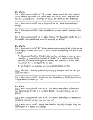 Ch tiêu 16.
Câu 1. Xin Anh/chị cho biết tại TYT xã thuốc c đƣợc quản lí theo đúng quy định
cơ bản dựa trên nguyên tắc, tiêu chuẩn “Thực hành tốt nhà thuốc” đƣợc ban hành
kèm theo Quyết định số 11 2007 QĐ-BYT ngày 24/1/2007 của Bộ Y tế không?
....................................................................................................................................
Câu 2. Xin Anh/chị cho biết việc sử dụng thuốc tại TYT xã có an toàn và hợp lí
không?
....................................................................................................................................
Câu 3. Xin Anh/chị cho biết có gặp h hăn gì trong việc quản lí và sử dụng thuốc
không?
....................................................................................................................................
Câu 4. Xin Anh/chị cho biết vật tƣ và h a chất của T T đƣợc i m ê nhƣ thế nào?
C gặp h hăn hay chậm trễ trong việc cung cấp hay h ng?
....................................................................................................................................
Ch tiêu 17.
Câu 1. Xin Anh/chị cho biết TYT xã có bảo đảm thƣờng uyên đủ vật tƣ tiêu hao và
hóa chất phục vụ khám, chữa bệnh và đủ cơ số thuốc phòng chống dịch bệnh. Chọn
A hoặc B
A. Bảo đảm c đủ và kịp thời vật tƣ tiêu hao h a chất, dụng cụ phục vụ khám,
chữa bệnh và phòng chống dịch bệnh KHHGĐ. Vật tƣ và h a chất có th do
đƣợc cấp, hỗ trợ của chính quyền địa phƣơng hoặc do trạm y tế tự mua đ bổ
sung và c n đối vào các nguồn thu của trạm.
B. C đủ vật tƣ h a chất tiêu hao nhƣng đ i hi h ng ịp thời
Câu 2. Nếu chọn B thì trong quá trình thực hiện gặp những lúc thiếu hụt TYT giải
quyết nhƣ thế nào?
....................................................................................................................................
Câu 3. Xin Anh/chị cho biết cần phải thực hiện thêm những gì đ phát huy hiệu quả
c ng tác hám chữa bệnh tại T T?
....................................................................................................................................
Ch tiêu 18.
Câu 1. Xin Anh/chị cho biết 100% NVYT thôn bản có đƣợc cấp túi y tế thôn bản
theo danh mục đ đƣợc Bộ Y tế ban hành đƣợc bổ sung vật tƣ tiêu hao ịp thời
không?
....................................................................................................................................
Câu 2. Xin Anh/chị cho biết 100% NVYT thôn bản c đƣợc cấp g i đỡ đẻ sạch đối
với các xã miền núi, hải đảo, vùng sâu, vùng xa?
....................................................................................................................................
Câu 3. Xin Anh/chị cho biết cộng tác viên dân số c đƣợc cấp túi truyền thông theo
danh mục Bộ Y tế đ ban hành h ng?
....................................................................................................................................
 
