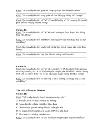 Câu 4. Xin Anh/chị cho biết quá trình cung cấp đƣợc thực hiện nhƣ thế nào?
....................................................................................................................................
Câu 5. Xin Anh/chị cho biết trong quá trình thực hiện gặp những h hăn gì?
....................................................................................................................................
Câu 6. Xin Anh/chị cho biết tại T T c bao nhiêu túi y tế? C cung cấp đủ cho việc
ph n phối và sử dụng hiện tại h ng?
....................................................................................................................................
Ch tiêu 19.
Câu 1. Xin Anh/chị cho biết tại T T cơ sở hạ tầng c đƣợc duy tu, bảo dƣỡng
hàng năm h ng?
....................................................................................................................................
Câu 2. Xin Anh/chị cho biết TTB khi bị hƣ h ng đƣợc sửa chữa hoặc thay thế kịp
thời không?
....................................................................................................................................
Câu 3. Xin Anh/chị cho biết nguồn inh phí đ thực hiện 2 vấn đề trên có ổn định
không?
....................................................................................................................................
Câu 4. Xin Anh/chị cho biết việc thực hiện có những h hăn nào?
....................................................................................................................................
Ch tiêu 20.
Câu 1. Xin Anh/chị cho biết tại TYT xã có tủ sách với 15 đầu sách trở lên, gồm các
sách chuyên môn y tế, các tài liệu hƣớng dẫn chuyên môn hiện hành của các chƣơng
trình y tế, tài liệu về YHCT và các tài liệu tuyên truyền hƣớng dẫn khác không?
....................................................................................................................................
Câu 2. Xin Anh/chị cho biết các cán bộ y tế c thƣờng xuyên cập nhật tài liệu
mới không?
....................................................................................................................................
Tiêu chí 5. Kế hoạch - Tài chính
Ch tiêu 21:
Câu 1: Y tế xã xây dựng kế hoạch hàng năm c dựa trên ?
A: Nhu cầu chăm s c sức kh e của địa phƣơng
B: Nguồn lực sẵn có hoặc có th huy động đƣợc
C: Ch tiêu đƣợc giao và hƣớng dẫn của y tế tuyến trên
D: Kế hoạch đƣợc trung tâm y tế huyện, UBND xã phê duyệt
E: Báo cáo sơ ết 6 tháng, tổng kết năm
Câu 2: Xin Anh/chị cho biết các quá trình hoạt động trong kế hoạch nhƣ thế nào?
 