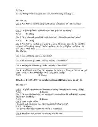 D: Duy tu
E: Bảo dƣỡng cơ sở hạ tầng và mua sắm, sửa chữa trang thiết bị y tế...
Ch tiêu 25:
Câu 1: Xin Anh/chị cho biết công tác tài chính, kế toán của T T nhƣ thế nào?
....................................................................................................................................
Câu 2: Có quản lý tốt các nguồn inh phí theo quy định hay không?
A: Có B: Không
Câu 3: Có vi phạm về quản lý tài chính dƣới bất k hình thức nào hay không?
A: Có B: Không
Câu 4: Xin Anh/chị cho biết việc quản lý sổ sách, dữ liệu tại tram nhƣ thế nào? Có
ƣu nhƣợc đi m gì hay không? Và cần có những cải tiến gì đ phục vụ tốt hơn cho
việc CSSK Nhân dân ? ..............................................................................................
Ch tiêu 26:
Câu 1: Dân số hiện tại của xã là bao nhiêu?
.......................................................................................................................................
Câu 2: Số dân tham gia BHYT các loại hiện tại là bao nhiêu?
..............................................................................................................................
Câu 3: T lệ ngƣời dân tham gia BHYT hiện tại là bao nhiêu?
..............................................................................................................................
Câu 4: Có kế hoạch hoạt động T T đặt ra đ đạt đƣợc t lệ tham gia 70% trở lên (gđ
2011 – 2015) và 80% trở lên (gđ 2016 – 2020) hay không?
A. Có B. Không
Tiêu chí 6: YTDP, VSMT ì m ờng quốc gia về y tế.
Ch tiêu 27:
Câu 1: Có quyết định thành lập Ban ch đạo phòng chống dịch của xã hay không?
A. Có B. Không
Câu 2: Có biên bản họp hoặc giao ban định kì 6 tháng hoặc đột xuất hi c nguy cơ
xảy ra dịch hay không?
A. Có B. Không
Câu 3: Bệnh truyền nhiễm
- Có danh sách bệnh nhân mắc bệnh truyền nhiễm hay không?
A. Có B. Không
- T lệ bệnh nhân mắc bệnh truyền nhiễm là bao nhiêu?
.................................................................................................................................
Câu 4: Tình hình dịch bệnh tại địa phƣơng nhƣ thế nào?
.................................................................................................................................
 