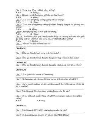 Câu 5: Có các hoạt động xử lý dịch hay không?
A. Có B. Không
Câu 6: Kết quả của các hoạt động có hiệu quả hay không?
A. Có B. Không
Câu 7: Có sổ theo dõi phòng chống dịch tại xã hay không?
A. Có B. Không
Câu 8: Có các biện pháp phòng, chống dịch bệnh đang áp dụng tại địa phƣơng hay
không ?
A. Có B. Không
Câu 9: Các biện pháp này có hiệu quả hay không?
A. Có B. Không
Câu 10: Các ch tiêu đƣợc giao của các dự án thuộc các chƣơng trình mục tiêu quốc
gia trong lĩnh vực y tế tri n khai tại c đƣợc tri n khai hay không?
A. Có B. Không
Câu 11: Kết quả của việc tri n khai ra sao?
................................................................................................................................
Ch tiêu 28:
Câu 1: Số hộ gia đình hiện có trong xã là bao nhiêu?
....................................................................................................................................
Câu 2: Số hộ gia đình hiện nay đang sử dụng nƣớc hợp vệ sinh là bao nhiêu?
....................................................................................................................................
Ch tiêu 29:
Câu 1: Số hộ gia đình hiện nay đang sử dụng nhà tiêu hợp vệ sinh là bao nhiêu?
....................................................................................................................................
Ch tiêu 30:
Câu 1: Có sổ quản lí cơ sở trên địa bàn không?
....................................................................................................................................
Câu 2: Các hoạt động nào đ thực hiện tại trạm y tế đ đảm bảo VSATTP ?
....................................................................................................................................
Câu 3: Chu kì ki m tra các cơ sở sản xuất, kinh doanh thực phẩm và các bếp ăn tập
th là bao lâu?
....................................................................................................................................
Câu 4: Tình hình ngộ độc thực phẩm tại địa phƣơng nhƣ thế nào?
....................................................................................................................................
Câu 5: Có các kế hoạch truyền thông VSATTP, phòng ng a ngộ độc thực phẩm
không?
A. Có B. Không
Ch tiêu 31:
Câu 1: Tình hình mắc HIV/AIDS tại địa phƣơng nhƣ thế nào?
....................................................................................................................................
Câu 2: Có danh sách quản lí ngƣời lây nhiễm HIV/AIDS không?
 
