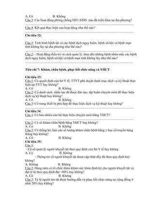 A. Có B. Không
Câu 3: Các hoạt động phòng chống HIV AID nào đ tri n khai tại địa phƣơng?
....................................................................................................................................
Câu 4: Kết quả thực hiện của hoạt động nhƣ thế nào?
....................................................................................................................................
Ch tiêu 32:
Câu 1: Tình hình bệnh tật về các bệnh dịch nguy hi m, bệnh xã hội và bệnh mạn
tính không lây tại địa phƣơng nhƣ thế nào?
..................................................................................................................................
Câu 2: - Hoạt động điều trị và cách quản lý, theo dõi những bệnh nhân mắc các bệnh
dịch nguy hi m, bệnh xã hội và bệnh mạn tính h ng l y nhƣ thế nào?
...................................................................................................................................
Tiêu chí 7: Khám, chữa bệnh, phục h i chứ ă Y
Ch tiêu 33:
Câu 1: Có quyết định của Sở Y tế, TTYT phê duyệt danh mục dịch vụ kỹ thuật thực
hiện tại TYT hay không?
A. Có B. Không
Câu 2: Có danh sách nhân lực đ đƣợc đào tạo, tập huấn chuyên m n đ thực hiện
dịch vụ kỹ thuật hay không?
A. Có B. Không
Câu 3: Có trang thiết bị phù hợp đ thực hiện dịch vụ kỹ thuật hay không?
....................................................................................................................................
Ch tiêu 34:
Câu 1: Có bao nhiêu cán bộ thực hiện chuyên môn b ng YHCT?
....................................................................................................................................
Câu 2: Có sổ khám chữa bệnh b ng YHCT hay không?
A. Có B. Không
Câu 3: Có thống kê, báo cáo số lƣợng khám chữa bệnh b ng y học cổ truyền hàng
tháng hay không?
A. Có B. Không
Ch tiêu 35:
Câu 1:
- Có sổ quản lý ngƣời khuyết tật theo quy định của Sở Y tế hay không
A. Có B. Không
- Thông tin về ngƣời khuyết tật đƣợc cập nhật đầy đủ theo quy định hay
không?
A. Không B. Không
Câu 2: Hàng năm c tổ chức thăm hám sức kh e định k cho ngƣời khuyết tật và
đạt t lệ theo quy định.đạt >80% hay không?
A. Có B. Không
Câu 3: T lệ ngƣời tàn tật đƣợc hƣớng dẫn và phục hồi chức năng tại cộng đồng ít
nhất 20% hay không?
 