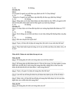 A. Có B. Không
Ch tiêu 36:
Câu 1:
Có sổ quản lý ngƣời cao tuổi theo quy định của Sở Y tế hay không?
A. Có B. Không
Thông tin về ngƣời cao tuổi đƣợc cập nhật đầy đủ theo quy định hay không?
A. Có B. Không
Câu 2: Hàng năm c tổ chức thăm hám sức kh e định k cho 100% số ngƣời t 80
tuổi trở lên.(đối chiếu danh sách t Hội ngƣời cao tuổi) hay không?
A. Có B. Không
Ch tiêu 37:
Câu 1: Có thực hiện xử trí ban đầu kịp thời các trƣờng hợp bệnh đến khám tại TYT
xã?
A. Có B. Không
Câu 2: Xử trí đúng các tai biến sản khoa và các triệu chứng bất thƣờng khác của phụ
nữ?
A. Có B. Không
Câu 3: Khi nào chuy n lên tuyến trên?
...................................................................................................................................
Câu 4: Trạm y tế theo dõi số phụ nữ mang thai hi sinh và sau sinh nhƣ thế nào?
...................................................................................................................................
Câu 5: Thực hiện huấn luyện kỹ năng ử trí các tai biến sản khoa cho nhân viên y tế
ra sao?
...................................................................................................................................
Tiêu chí 8: ăm ó ức khỏe bà mẹ-trẻ em
Tiêu chí 38:
Câu 1: Số lƣợng phụ nữ sinh con trong năm của xã là bao nhiêu?
..............................................................................................................................
Câu 2: Số lƣợng phụ nữ đến khám thai t 3 lần trở lên trong 3 k thai nghén và tiêm
ng a uốn ván đầy đủ (2 mũi trong lần mang thai đầu, những lần có thai sau nếu
trƣớc đ đ tiêm đủ thì ch tiêm thêm 1 mũi) trong thai ì?
.................................................................................................................................
Câu 3: Trạm y tế quản lí số phụ nữ mang thai nhƣ thế nào?
.................................................................................................................................
Câu 4: Làm thế nào đ khuyến khích họ đi hám thai định k đủ số lần tối thi u ?
.................................................................................................................................
Câu 5: Nhân viên y tế làm thế nào đ phụ nữ mang thai hi u đƣợc lợi ích của tiêm
ng a uốn ván và đến tiêm khi mang thai?
..................................................................................................................................
Tiêu chí 39:
Câu 1: Số lƣợng phụ nữ sinh con trong năm của xã?
....................................................................................................................................
 