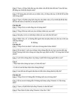 Câu 2: Trạm y tế thực hiện đào tạo cho nh n viên đỡ đẻ nhƣ thế nào? Làm thế nào
đ n ng cao trình độ chuyên môn?
....................................................................................................................................
Câu 3: Số lƣợng phụ nữ sinh con có nhân viên y tế đƣợc đào tạo về đỡ đẻ hỗ trợ khi
sinh trong năm?
....................................................................................................................................
Câu 4: Trạm y tế phân công lịch công tác cho nhân viên y tế c trình độ đỡ đẻ nhƣ
thế nào đ luôn có mặt khi có sản phụ sinh đẻ?
....................................................................................................................................
Ch tiêu 40:
Câu 1: Tổng số trẻ sơ sinh sống của trong năm?
....................................................................................................................................
Câu 2: Tổng số bà mẹ sinh con của đƣợc chăm s c sau sinh?
....................................................................................................................................
Câu 3: Sản phụ và trẻ sơ sinh đƣợc chăm s c sau sinh nhƣ thế nào?
....................................................................................................................................
Câu 4: Nhân viên y tế c hƣớng dẫn ngƣời nhà sản phụ chăm s c cho mẹ và bé sau
sinh hay không?
A. Có B. Không
Ch tiêu 41:
Câu 1: Tổng số trẻ em dƣới 1 tuổi của trong năm là bao nhiêu?
....................................................................................................................................
Câu 2: Số trẻ dƣới 1 tuổi của đƣợc tiêm chủng đầy đủ các loại vaccine phổ cập
trong Chƣơng trình tiêm chủng mở rộng theo quy định của Bộ Y tế trong năm là bao
nhiêu?
....................................................................................................................................
Câu 3: Lịch tiêm chủng đƣợc xây dựng và phổ biến trong ngƣời dân ra sao?
....................................................................................................................................
Câu 4:
- Thực hiện tiêm chủng tại trạm y tế nhƣ thế nào?
....................................................................................................................................
- C đủ số cán bộ thực hiện tiêm chủng không?
....................................................................................................................................
Câu 5: Làm thế nào đ ngƣời d n đƣa trẻ đến tiêm chủng định k đầy đủ?
....................................................................................................................................
Ch tiêu 42:
Câu 1: Tổng số trẻ t 6 tháng đến 36 tháng tuổi của trong năm?
....................................................................................................................................
Câu 2: Số trẻ em t 6 tháng đến 36 tháng tuổi đƣợc uống Vitamin A 2 lần trong
năm?
....................................................................................................................................
Câu 3: Trạm y tế phổ biến lịch uống Vitamin A nhƣ thế nào?
....................................................................................................................................
Câu 4: Thực hiện tổ chức uống Vitamin A bao lâu 1 lần?
....................................................................................................................................
 