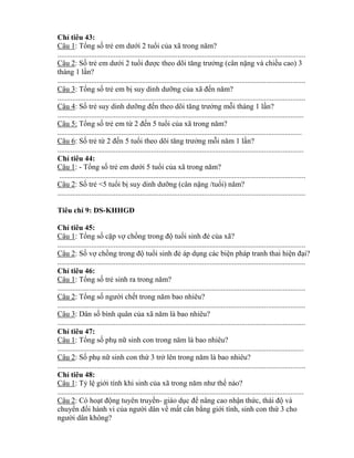 Ch tiêu 43:
Câu 1: Tổng số trẻ em dƣới 2 tuổi của trong năm?
....................................................................................................................................
Câu 2: Số trẻ em dƣới 2 tuổi đƣợc theo dõi tăng trƣởng (cân nặng và chiều cao) 3
tháng 1 lần?
....................................................................................................................................
Câu 3: Tổng số trẻ em bị suy dinh dƣỡng của đến năm?
....................................................................................................................................
Câu 4: Số trẻ suy dinh dƣỡng đến theo dõi tăng trƣởng mỗi tháng 1 lần?
...................................................................................................................................
Câu 5: Tổng số trẻ em t 2 đến 5 tuổi của trong năm?
..................................................................................................................................
Câu 6: Số trẻ t 2 đến 5 tuổi theo dõi tăng trƣởng mỗi năm 1 lần?
...................................................................................................................................
Ch tiêu 44:
Câu 1: - Tổng số trẻ em dƣới 5 tuổi của trong năm?
...................................................................................................................................
Câu 2: Số trẻ <5 tuổi bị suy dinh dƣỡng (cân nặng /tuổi) năm?
....................................................................................................................................
Tiêu chí 9: DS-K Đ
Ch tiêu 45:
Câu 1: Tổng số cặp vợ chồng trong độ tuổi sinh đẻ của xã?
....................................................................................................................................
Câu 2: Số vợ chồng trong độ tuổi sinh đẻ áp dụng các biện pháp tranh thai hiện đại?
....................................................................................................................................
Ch tiêu 46:
Câu 1: Tổng số trẻ sinh ra trong năm?
....................................................................................................................................
Câu 2: Tổng số ngƣời chết trong năm bao nhiêu?
....................................................................................................................................
Câu 3: Dân số bình quân của năm là bao nhiêu?
....................................................................................................................................
Ch tiêu 47:
Câu 1: Tổng số phụ nữ sinh con trong năm là bao nhiêu?
...................................................................................................................................
Câu 2: Số phụ nữ sinh con thứ 3 trở lên trong năm là bao nhiêu?
....................................................................................................................................
Ch tiêu 48:
Câu 1: T lệ giới tính khi sinh của trong năm nhƣ thế nào?
...................................................................................................................................
Câu 2: Có hoạt động tuyên truyền- giáo dục đ nâng cao nhận thức thái độ và
chuy n đổi hành vi của ngƣời dân về mất cân b ng giới tính, sinh con thứ 3 cho
ngƣời dân không?
 