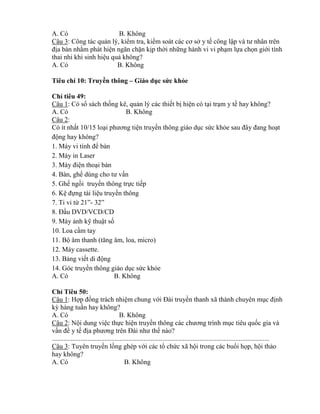 A. Có B. Không
Câu 3: Công tác quản lý, ki m tra, ki m soát các cơ sở y tế công lập và tƣ nh n trên
địa bàn nh m phát hiện ngăn chặn kịp thời những hành vi vi phạm lựa chọn giới tính
thai nhi khi sinh hiệu quả không?
A. Có B. Không
Tiêu chí 10: Truyền thông – Giáo dục sức khỏe
Ch tiêu 49:
Câu 1: Có sổ sách thống kê, quản lý các thiết bị hiện có tại trạm y tế hay không?
A. Có B. Không
Câu 2:
Có ít nhất 10/15 loại phƣơng tiện truyền thông giáo dục sức kh e sau đ y đang hoạt
động hay không?
1. Máy vi tính đ bàn
2. Máy in Laser
3. Máy điện thoại bàn
4. Bàn, ghế d ng cho tƣ vấn
5. Ghế ngồi truyền thông trực tiếp
6. Kệ đựng tài liệu truyền thông
7. Ti vi t 21”- 32”
8. Đầu DVD/VCD/CD
9. Máy ảnh kỹ thuật số
10. Loa cầm tay
11. Bộ m thanh (tăng m loa micro)
12. Máy cassette.
13. Bảng viết di động
14. Góc truyền thông giáo dục sức kh e
A. Có B. Không
Ch Tiêu 50:
Câu 1: Hợp đồng trách nhiệm chung với Đài truyền thanh xã thành chuyên mục định
k hàng tuần hay không?
A. Có B. Không
Câu 2: Nội dung việc thực hiện truyền th ng các chƣơng trình mục tiêu quốc gia và
vấn đề y tế địa phƣơng trên Đài nhƣ thế nào?
................................................................................................................................
Câu 3: Tuyên truyền lồng ghép với các tổ chức xã hội trong các buổi họp, hội thảo
hay không?
A. Có B. Không
 