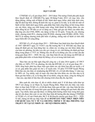 1
ĐẶT VẤN ĐỀ
CTMTQG về y tế giai đoạn 2012 – 2015 được Thủ tướng Chính phủ phê duyệt
theo Quyết định số 1208/QĐ-TTg ngày 04 tháng 9 năm 2012 với mục tiêu: chủ
động phòng, chống một số bệnh xã hội, bệnh dịch nguy hiểm; phát hiện dịch sớm,
dập tắt dịch kịp thời, không để dịch lớn xảy ra; giảm tỷ lệ mắc, tỷ lệ chết do một số
bệnh xã hội, bệnh dịch nguy hiểm, góp phần thực hiện công bằng xã hội trong chăm
sóc sức khỏe, nâng cao chất lượng cuộc sống; hình thành hệ thống chăm sóc sức
khỏe đồng bộ từ TW đến cơ sở và nâng cao ý thức giữ gìn sức khỏe của nhân dân,
đáp ứng yêu cầu CNH, HĐH, xây dựng và bảo vệ Tổ quốc. Trong đó, các chương
trình: chương trình PCL, chương trình PCSXH, chương trình PCBKL (ĐTĐ, THA,
SKTT) là những chương trình phổ biến về phòng, chống một số bệnh có tính chất
nguy hiểm đối với cộng đồng.
BTCQG về y tế xã giai đoạn 2011 – 2020 được ban hành kèm theo Quyết định
số 3447 /QĐ-BYT ngày 22/ 9/2011 của Bộ trưởng Bộ Y tế. BTCQG này được áp
dụng để đánh giá các hoạt động bảo vệ, chăm sóc và nâng cao sức khỏe nhân dân
của toàn xã, phường, thị trấn (sau đây gọi chung là xã), chứ không chỉ đánh giá hoạt
động trong phạm vi TYT xã. Những tiêu chí đề ra là những yêu cầu cơ bản cần đạt
trong giai đoạn 2011 – 2020. Do vậy, việc thực hiện tốt các nội dung của BTCQG sẽ
góp phần phát triển và hoàn thiện hệ thống y tế cơ sở trong tình hình mới.
Theo báo cáo tại Hội nghị tổng kết công tác y tế năm 2014 ngành y tế TPCT
cho thấy có 100% TYT xã, phường, thị trấn đạt BTCQG về y tế xã giai đoạn 201 –
2020, từng bước phát huy được hiệu quả chăm sóc sức khỏe ban đầu tại tuyến y tế
cơ sở, góp phần làm giảm tải cho y tế tuyến trên. Về phía TTYTDP huyện Phong
Điền báo cáo cho thấy số xã/phường đạt BTCQG về y tế tính đến tháng 11 năm nay
là 100% xã. Tuy nhiên, một số trạm vẫn chưa đạt tròn điểm các chỉ tiêu như tỷ lệ
tham gia bảo hiểm y tế, tỷ lệ tăng dân số tự nhiên, công tác dược, công tác thống kê
– báo cáo, cập nhật số liệu theo dõi chương trình chưa đầy đủ, kịp thời.
Bên cạnh đó, trên thực tế, đã có nhiều chính sách Y tế đã được triển khai tại
TPCT nói chung và xã Nhơn Ái, huyện Phong Điền. Phân tích cho thấy việc triển
khai và thực hiện TCQG về y tế đã đạt được hiệu quả nổi bật: việc thực hiện bộ tiêu
chí này trên địa bàn xã trong thời gian qua đã đạt được những kết quả bước đầu khả
quan. Tuy nhiên, hiệu quả đạt được và những định hướng chiến lược trong thời gian
sắp tới cần được tầm soát và xúc tiến thực hiện để hướng đến đạt nhựng CTMTQG
và TCQG về y tế mà Chính phủ, Bộ Y tế đã khuyến cáocho giai đoạn 2011 – 2020.
Vì thế, chúng tôi bắt tay thực hiện đề tài ĐÁNH GIÁ VIỆC THỰC HIỆN TIÊU
CHÍ QUỐC GIA VỀ Y TẾ VÀ CHƢƠNG TRÌNH Y TẾ ĐỊA PHƢƠNG TẠI
TRẠM Y TẾ TẠI XÃ NHƠN ÁI – HUYỆN PHONG ĐIỀN.
 