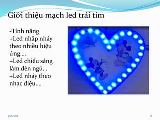 Giới thiệu mạch led trái tim
3/16/2016 8
-Tính năng
+Led nhấp nháy
theo nhiều hiệu
ứng….
+Led chiếu sáng
làm đèn ngủ…
+Led nháy theo
nhạc điệu….
 