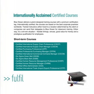 >> fulﬁl
Blue Ocean delivers custom-designed training courses with a premium certiﬁcation
tag. Internationally certiﬁed, the courses are based on the best corporate practices
worldwide. Trained instructors either travel to a location determined by the client or
companies can send their delegates to Blue Ocean for classroom training. Either
way, it’s a win-win situation – ﬂexible timings, venues, good value for money and a
prestigious qualiﬁcation for employees.
Short-term Courses
• Certiﬁed International Supply Chain Professional (CISCP)
• Certiﬁed International Supply Chain Manager (CISCM)
• Certiﬁed Purchasing Professional (CPP)
• Certiﬁed Professional Purchasing Manager (CPPM)
• Certiﬁed International Commercial Contracts Manager (CICCM)
• Six Sigma Green Belt (SSGB)
• Six Sigma Black Belt (SSBB)
• Certiﬁed Human Resource Management Professional (CHRP)
• Certiﬁed Human Resource Manager (CHRM)
• Certiﬁed Ofﬁce Administrator (COA)
• Certiﬁed International Trade (Import-Export) Professional (CITP)
InternationallyAcclaimed Certiﬁed Courses
 