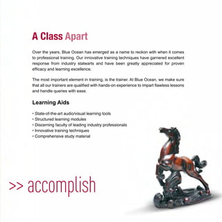 >> accomplish
Over the years, Blue Ocean has emerged as a name to reckon with when it comes
to professional training. Our innovative training techniques have garnered excellent
response from industry stalwarts and have been greatly appreciated for proven
efﬁcacy and learning excellence.
The most important element in training, is the trainer. At Blue Ocean, we make sure
that all our trainers are qualiﬁed with hands-on experience to impart ﬂawless lessons
and handle queries with ease.
Learning Aids
• State-of-the-art audio/visual learning tools
• Structured learning modules
• Discerning faculty of leading industry professionals
• Innovative training techniques
• Comprehensive study material
 