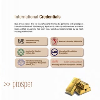 >> prosper
Blue Ocean raises the bar in professional training by partnering with prestigious
international institutes that are highly regarded by blue-chip multinationals worldwide.
Each certiﬁed programme has been tried, tested and recommended by top-notch
industry professionals.
International Credentials
American Purchasing Society, USA
International Purchasing
and Supply Chain Management
Institute, USA Knowledge & Human Development Authority
American Certiﬁcation
Institute, USA
International Accreditation
Organization
International Quality
Federation, USA
 