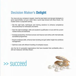 Decision Maker’s Delight
You have set your company’s targets, hired the best talent and devised strategies to
grow exponentially. Let your vision take a quick leap forward with Blue Ocean, the
trusted name in corporate training.
• Get the right tools, techniques and training solutions to enhance competence
and productivity for individuals and teams.
• Gain the right knowledge, skills and academic qualiﬁcation in tune with the current
market trends and demands.
• Increase productivity, minimize turnover and improve work ethics with internationally
accredited programmes.
• Acquire employee skills, enhance team bonding and gain better insight into workforce
management.
• Optimize costs with efﬁcient handling of workplace issues.
Join the list of successful organizations that have boosted their proﬁtability after a
skill set makeover with Blue Ocean.
>> succeed
 