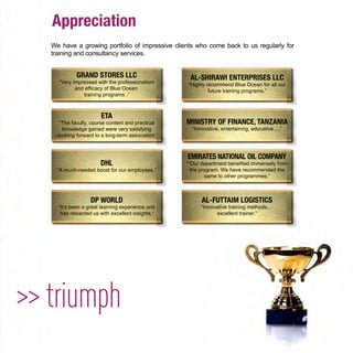 Appreciation
>> triumph
We have a growing portfolio of impressive clients who come back to us regularly for
training and consultancy services.
GRAND STORES LLC
“Very impressed with the professionalism
and efﬁcacy of Blue Ocean
training programs .”
AL-SHIRAWI ENTERPRISES LLC
“Highly recommend Blue Ocean for all our
future training programs.”
ETA
“The faculty, course content and practical
knowledge gained were very satisfying
–looking forward to a long-term association.”
MINISTRY OF FINANCE, TANZANIA
“Innovative, entertaining, educative….”
DHL
“A much-needed boost for our employees.”
EMIRATES NATIONAL OIL COMPANY
““Our department beneﬁted immensely from
the program. We have recommended the
same to other programmes.”
DP WORLD
“It’s been a great learning experience and
has rewarded us with excellent insights.”
AL-FUTTAIM LOGISTICS
“Innovative training methods...
excellent trainer.”
 