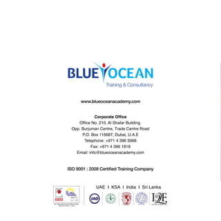 Corporate Ofﬁce
Ofﬁce No. 210, Al Shafar Building
Opp. Burjuman Centre, Trade Centre Road
P.O. Box 116687, Dubai, U.A.E
Telephone: +971 4 396 3968
Fax: +971 4 396 1818
Email: info@blueoceanacademy.com
www.blueoceanacademy.com
ISO 9001 : 2008 Certiﬁed Training Company
Training & Consultancy
UAE I KSA I India I Sri Lanka
 