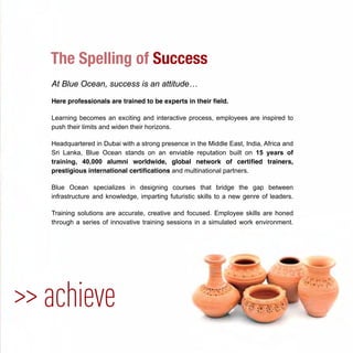 At Blue Ocean, success is an attitude…
Here professionals are trained to be experts in their ﬁeld.
Learning becomes an exciting and interactive process, employees are inspired to
push their limits and widen their horizons.
Headquartered in Dubai with a strong presence in the Middle East, India, Africa and
Sri Lanka, Blue Ocean stands on an enviable reputation built on 15 years of
training, 40,000 alumni worldwide, global network of certiﬁed trainers,
prestigious international certiﬁcations and multinational partners.
Blue Ocean specializes in designing courses that bridge the gap between
infrastructure and knowledge, imparting futuristic skills to a new genre of leaders.
Training solutions are accurate, creative and focused. Employee skills are honed
through a series of innovative training sessions in a simulated work environment.
>> achieve
The Spelling of Success
 