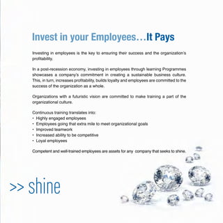 Invest in your Employees…It Pays
>> shine
Investing in employees is the key to ensuring their success and the organization’s
proﬁtability.
In a post-recession economy, investing in employees through learning Programmes
showcases a company’s commitment in creating a sustainable business culture.
This, in turn, increases proﬁtability, builds loyalty and employees are committed to the
success of the organization as a whole.
Organizations with a futuristic vision are committed to make training a part of the
organizational culture.
Continuous training translates into:
• Highly engaged employees
• Employees going that extra mile to meet organizational goals
• Improved teamwork
• Increased ability to be competitive
• Loyal employees
Competent and well-trained employees are assets for any company that seeks to shine.
 