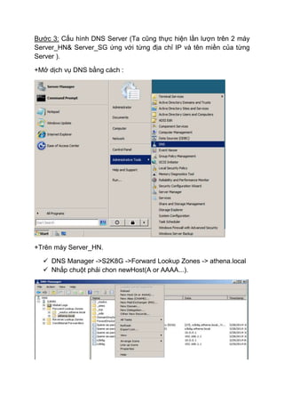 Bước 3: Cấu hình DNS Server (Ta cũng thực hiện lần lượn trên 2 máy
Server_HN& Server_SG ứng với từng địa chỉ IP và tên miền của từng
Server ).
+Mở dịch vụ DNS bằng cách :
+Trên máy Server_HN.
 DNS Manager ->S2K8G ->Forward Lookup Zones -> athena.local
 Nhắp chuột phải chon newHost(A or AAAA...).
 