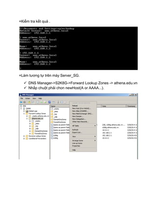+Kiểm tra kết quả .
+Làm tương tự trên máy Server_SG.
 DNS Manager->S2K8G->Forward Lookup Zones -> athena.edu.vn
 Nhắp chuột phải chon newHost(A or AAAA...).
 