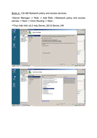 Bước 4 : Cài đặt Nextwork policy and access services.
+Server Manager -> Role -> Add Role ->Nextwork policy and access
servies -> Next -> Chon Routing -> Next ;
+Thực hiện trên cả 2 máy Server_SG & Server_HN
 