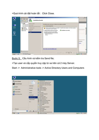 +Quá trình cài đặt hoàn tất : Click Close.
Bước 5: Cấu hình và kiểm tra Send file;
+Tạo user và cấp quyền truy cập từ xa trên cả 2 máy Server.
Start -> Administrative tools -> Active Directory Users and Computers
 