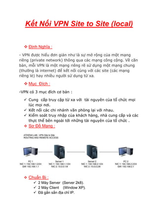 Kết Nối VPN Site to Site (local)
 Định Nghĩa :
- VPN được hiểu đơn giản như là sự mở rộng của một mạng
riêng (private network) thông qua các mạng công cộng. Về căn
bản, mỗi VPN là một mạng riêng rẽ sử dụng một mạng chung
(thường là internet) để kết nối cùng với các site (các mạng
riêng lẻ) hay nhiều người sử dụng từ xa.
 Mục Đích :
-VPN có 3 mục đích cơ bản :
 Cung cấp truy cập từ xa với tài nguyên của tổ chức mọi
lúc mọi nơi.
 Kết nối các chi nhánh văn phòng lại với nhau.
 Kiểm soát truy nhập của khách hàng, nhà cung cấp và các
thực thể bên ngoài tới những tài nguyên của tổ chức .
 Sơ Đồ Mạng :
 Chuẩn Bị :
 2 Máy Server (Server 2k8).
 2 Máy Client (Window XP).
 Đã gắn sắn địa chỉ IP.
 
