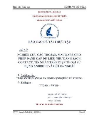 Báo cáo thực tập GVHD: Võ Đỗ Thắng
SVTT: Nguyễn Tuấn Kiệt - 1120084 Trang 1
BỘ GIÁO DỤC VÀ ĐÀO TẠO
TRƯỜNG ĐẠI HỌC KHOA HỌC TỰ NHIÊN
KHOA ĐIỆN TỬ - VIỄN THÔNG
BÁO CÁO ĐỀ TÀI THỰC TẬP
ĐỀ TÀI:
NGHIÊN CỨU CÁC TROJAN, MALWARE CHO
PHÉP ĐÁNH CẮP DỮ LIỆU NHƯ DANH SÁCH
CONTACT, TIN NHẮN TRÊN ĐIỆN THOẠI SỬ
DỤNG ANDROID VÀ GỬI RA NGOÀI
 Nơi thực tập :
TT.QUẢN TRỊ MẠNG & AN NINH MẠNG QUỐC TẾ ATHENA
 Thời gian :
7/7/2014 – 7/9/2014
GVHD : VÕ ĐỖ THẮNG
SVTT : NGUYỄN TUẤN KIỆT
MSSV : 1120084
TP.HCM, THÁNG 8 NĂM 2014
 