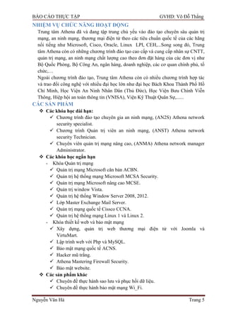 BÁO CÁO THỰC TẬP GVHD: Võ Đỗ Thắng
Nguyễn Văn Hà Trang 5
NHIỆM VỤ CHỨC NĂNG HOẠT ĐỘNG
Trung tâm Athena đã và đang tập trung chủ yếu vào đào tạo chuyên sâu quản trị
mạng, an ninh mạng, thƣơng mại điện tử theo các tiêu chuẩn quốc tế của các hãng
nổi tiếng nhƣ Microsoft, Cisco, Oracle, Linux LPI, CEH,...Song song đó, Trung
tâm Athena còn có những chƣơng trình đào tạo cao cấp và cung cấp nhân sự CNTT,
quản trị mạng, an ninh mạng chất lƣợng cao theo đơn đặt hàng của các đơn vị nhƣ
Bộ Quốc Phòng, Bộ Công An, ngân hàng, doanh nghiệp, các cơ quan chính phủ, tổ
chức,…
Ngoài chƣơng trình đào tạo, Trung tâm Athena còn có nhiều chƣơng trình hợp tác
và trao đổi công nghệ với nhiều đại học lớn nhƣ đại học Bách Khoa Thành Phố Hồ
Chí Minh, Học Viện An Ninh Nhân Dân (Thủ Đức), Học Viện Bƣu Chính Viễn
Thông, Hiệp hội an toàn thông tin (VNISA), Viện Kỹ Thuật Quân Sự,......
CÁC SẢN PHẨM
 Các khóa học dài hạn:
 Chƣơng trình đào tạo chuyên gia an ninh mạng, (AN2S) Athena network
security specialist.
 Chƣơng trình Quản trị viên an ninh mạng, (ANST) Athena network
security Technician.
 Chuyên viên quản trị mạng nâng cao, (ANMA) Athena network manager
Administrator.
 Các khóa học ngắn hạn
- Khóa Quản trị mạng
 Quản trị mạng Microsoft căn bản ACBN.
 Quản trị hệ thống mạng Microsoft MCSA Security.
 Quản trị mạng Microsoft nâng cao MCSE.
 Quản trị window Vista.
 Quản trị hệ thống Window Server 2008, 2012.
 Lớp Master Exchange Mail Server.
 Quản trị mạng quốc tế Cissco CCNA.
 Quản trị hệ thống mạng Linux 1 và Linux 2.
- Khóa thiết kế web và bảo mật mạng
 Xây dựng, quản trị web thƣơng mại điện tử với Joomla và
VirtuMart.
 Lập trình web với Php và MySQL.
 Bảo mật mạng quốc tế ACNS.
 Hacker mũ trắng.
 Athena Mastering Firewall Security.
 Bảo mật website.
 Các sản phẩm khác
 Chuyên đề thực hành sao lƣu và phục hồi dữ liệu.
 Chuyên đề thực hành bảo mật mạng Wi_Fi.
 