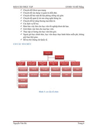 BÁO CÁO THỰC TẬP GVHD: Võ Đỗ Thắng
Nguyễn Văn Hà Trang 6
 Chuyên đề Ghost qua mạng.
 Chuyên đề xây dựng và quản trị diễn đàn.
 Chuyên đề bảo mật dữ liệu phòng chống nội gián.
 Chuyên đề quản lý tài sản công nghệ thông tin.
 Chuyên đề kỹ năng thƣơng mại điện tử.
 Các dịch vụ hỗ trợ.
 Đảm bảo việc làm cho học viên tốt nghiệp khoá dài hạn.
 Giới thiệu việc làm cho mọi học viên.
 Thực tập có lƣơng cho học viên khá giỏi.
 Ngoài giờ học chính thức, học viên đƣợc thực hành thêm miễn phí, không
giới hạn thời gian.
 Hỗ trợ thi Chứng chỉ Quốc tế.
CƠ CẤU TỔ CHỨC
Hình 3: cơ cấu tổ chức
 