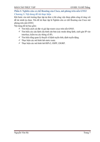 BÁO CÁO THỰC TẬP GVHD: Võ Đỗ Thắng
Nguyễn Văn Hà Trang 7
Phần I: Nghiên cứu cơ chế Routing của Cisco, mô phỏng trên nền GNS3
Chƣơng 1: Nội dung đề tài thực hiện
Khi bƣớc vào môi trƣờng thực tập tại đơn vị thì công việc đƣợc phân công rõ ràng với
đề tài mình tự chọn. Tên đề tài thực tập là Nghiên cứu cơ chế Routing của Cisco mô
phỏng trên nền GNS3.
Nội dung đề tài bao gồm:
 Tìm hiểu cách cài đặt và giả lập router cisco trên nền GNS3.
 Tìm hiểu các câu lệnh cấu hình căn bản (các mode dòng lệnh, cách gán IP vào
interface, kiểm tra các thông số IP).
 Tìm hiểu tổng quan lý thuyết về định tuyến tĩnh, định tuyến động.
 Thực hiện các mô hình lab static route.
 Thực hiện các mô hình lab RIPv2, OSPF, EIGRP.
 