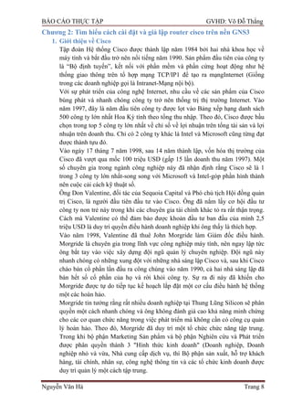 BÁO CÁO THỰC TẬP GVHD: Võ Đỗ Thắng
Nguyễn Văn Hà Trang 8
Chƣơng 2: Tìm hiểu cách cài đặt và giả lập router cisco trên nền GNS3
1. Giới thiệu về Cisco
Tập đoàn Hệ thống Cisco đƣợc thành lập năm 1984 bởi hai nhà khoa học về
máy tính và bắt đầu trở nên nổi tiếng năm 1990. Sản phẩm đầu tiên của công ty
là “Bộ định tuyến”, kết nối với phần mềm và phần cứng hoạt động nhƣ hệ
thống giao thông trên tổ hợp mạng TCP/IP1 để tạo ra mạngInternet (Giống
trong các doanh nghiệp gọi là Intranet-Mạng nội bộ).
Với sự phát triển của công nghệ Internet, nhu cầu về các sản phẩm của Cisco
bùng phát và nhanh chóng công ty trở nên thống trị thị trƣờng Internet. Vào
năm 1997, đây là năm đầu tiên công ty đƣợc lọt vào Bảng xếp hạng danh sách
500 công ty lớn nhất Hoa Kỳ tính theo tổng thu nhập. Theo đó, Cisco đƣợc bầu
chọn trong top 5 công ty lớn nhất về chỉ số về lợi nhuận trên tổng tài sản và lợi
nhuận trên doanh thu. Chỉ có 2 công ty khác là Intel và Microsoft cũng từng đạt
đƣợc thành tựu đó.
Vào ngày 17 tháng 7 năm 1998, sau 14 năm thành lập, vốn hóa thị trƣờng của
Cisco đã vƣợt qua mốc 100 triệu USD (gấp 15 lần doanh thu năm 1997). Một
số chuyên gia trong ngành công nghiệp này đã nhận định rằng Cisco sẽ là 1
trong 3 công ty lớn nhất-song song với Microsoft và Intel-góp phần hình thành
nên cuộc cải cách kỹ thuật số.
Ông Don Valentine, đối tác của Sequoia Capital và Phó chủ tịch Hội đồng quản
trị Cisco, là ngƣời đầu tiên đầu tƣ vào Cisco. Ông đã nắm lấy cơ hội đầu tƣ
công ty non trẻ này trong khi các chuyên gia tài chính khác tỏ ra rất thận trọng.
Cách mà Valentine có thể đảm bảo đƣợc khoản đầu tƣ ban đầu của mình 2,5
triệu USD là duy trì quyền điều hành doanh nghiệp khi ông thấy là thích hợp.
Vào năm 1998, Valentine đã thuê John Morgride làm Giám đốc điều hành.
Morgride là chuyên gia trong lĩnh vực công nghiệp máy tính, nên ngay lập tức
ông bắt tay vào việc xây dựng đội ngũ quản lý chuyên nghiệp. Đội ngũ này
nhanh chóng có những xung đột với những nhà sáng lập Cisco và, sau khi Cisco
chào bán cổ phần lần đầu ra công chúng vào năm 1990, cả hai nhà sáng lập đã
bán hết số cổ phần của họ và rời khỏi công ty. Sự ra đi này đã khiến cho
Morgride đƣợc tự do tiếp tục kế hoạch lắp đặt một cơ cấu điều hành hệ thống
một các hoàn hảo.
Morgride tin tƣởng rằng rất nhiều doanh nghiệp tại Thung Lũng Silicon sẽ phân
quyền một cách nhanh chóng và ông không đánh giá cao khả năng minh chứng
cho các cơ quan chức năng trong việc phát triển mà không cần có công cụ quản
lý hoàn hảo. Theo đó, Morgride đã duy trì một tổ chức chức năng tập trung.
Trong khi bộ phận Marketing Sản phẩm và bộ phận Nghiên cứu và Phát triển
đƣợc phân quyền thành 3 "Hình thức kinh doanh" (Doanh nghiệp, Doanh
nghiệp nhỏ và vừa, Nhà cung cấp dịch vụ, thì Bộ phận sản xuất, hỗ trợ khách
hàng, tài chính, nhân sự, công nghệ thông tin và các tổ chức kinh doanh đƣợc
duy trì quản lý một cách tập trung.
 