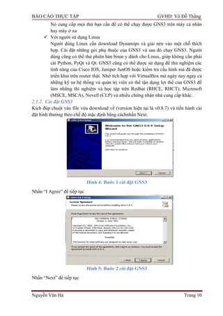 BÁO CÁO THỰC TẬP GVHD: Võ Đỗ Thắng
Nguyễn Văn Hà Trang 10
Nó cung cấp mọi thứ bạn cần để có thể chạy đƣợc GNS3 trên máy cá nhân
hay máy ở xa
 Với ngƣời sử dụng Linux
Ngƣời dùng Linux cần download Dynamips và giải nén vào một chỗ thích
hợp. Cài đặt những gói phụ thuộc của GNS3 và sau đó chạy GNS3. Ngƣời
dùng cũng có thể thử phiên bản binar y dành cho Linux, giúp không cần phải
cài Python, PyQt và Qt. GNS3 cũng có thể đƣợc sử dụng để thử nghiệm các
tính năng của Cisco IOS, Juniper JunOS hoặc kiểm tra cấu hình mà đã đƣợc
triển khai trên router thật. Nhờ tích hợp với VirtualBox mà ngày nay ngay cả
những kỹ sƣ hệ thống và quản trị viên có thể tận dụng lợi thế của GNS3 để
làm những thí nghiệm và học tập trên Redhat (RHCE, RHCT), Microsoft
(MSCE, MSCA), Novell (CLP) và nhiều chứng nhận nhà cung cấp khác.
2.1.2. Cài đặt GNS3
Kích đúp chuột vào file vừa download về (version hiện tại là v0.8.7) và tiến hành cài
đặt bình thƣờng theo chế độ mặc định bằng cáchnhấn Next.
Hình 4: Bƣớc 1 cài đặt GNS3
Nhấn “I Agree” để tiếp tục
Hình 5: Bƣớc 2 cài đặt GNS3
Nhấn “Next” để tiếp tục
 
