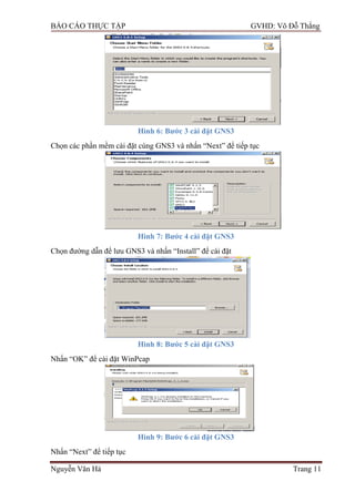 BÁO CÁO THỰC TẬP GVHD: Võ Đỗ Thắng
Nguyễn Văn Hà Trang 11
Hình 6: Bƣớc 3 cài đặt GNS3
Chọn các phần mềm cài đặt cùng GNS3 và nhấn “Next” để tiếp tục
Hình 7: Bƣớc 4 cài đặt GNS3
Chọn đƣờng dẫn để lƣu GNS3 và nhấn “Install” để cài đặt
Hình 8: Bƣớc 5 cài đặt GNS3
Nhấn “OK” để cài đặt WinPcap
Hình 9: Bƣớc 6 cài đặt GNS3
Nhấn “Next” để tiếp tục
 