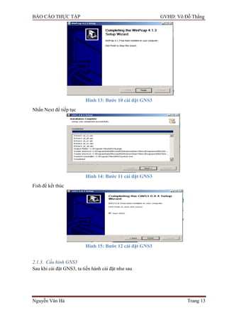 BÁO CÁO THỰC TẬP GVHD: Võ Đỗ Thắng
Nguyễn Văn Hà Trang 13
Hình 13: Bƣớc 10 cài đặt GNS3
Nhấn Next để tiếp tục
Hình 14: Bƣớc 11 cài đặt GNS3
Fish để kết thúc
Hình 15: Bƣớc 12 cài đặt GNS3
2.1.3. Cấu hình GNS3
Sau khi cài đặt GNS3, ta tiến hành cài đặt nhƣ sau
 