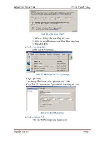 BÁO CÁO THỰC TẬP GVHD: Võ Đỗ Thắng
Nguyễn Văn Hà Trang 14
Hình 16: Cấu hình GNS3
1. Kiểm tra đƣờng dẫn hoạt động tốt chƣa.
2. Kiểm tra xem Dynamips hoạt động đúng hay chƣa.
3. Thêm File IOS.
2.1.3.1. Test Dynamips
Nhấn EditPreferences…
Hình 17: Đƣờng dẫn Test Dynamips
Chọn Dynamips
Tìm đƣờng dẫn tới file chứa Dynamips của GNS3
Chọn Test để kiểm tra xem Dynamips đã hoạt động tốt chƣa
Hình 18: Test Dynamips
2.1.3.2. Load file IOS
Vào EditIOS images and hypervisors
 