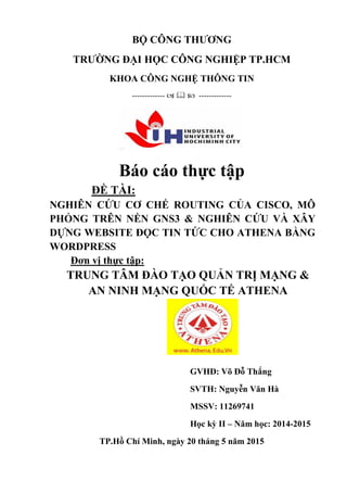 BỘ CÔNG THƢƠNG
TRƢỜNG ĐẠI HỌC CÔNG NGHIỆP TP.HCM
KHOA CÔNG NGHỆ THÔNG TIN
-------------    -------------
Báo cáo thực tập
ĐỀ TÀI:
NGHIÊN CỨU CƠ CHẾ ROUTING CỦA CISCO, MÔ
PHỎNG TRÊN NỀN GNS3 & NGHIÊN CỨU VÀ XÂY
DỰNG WEBSITE ĐỌC TIN TỨC CHO ATHENA BẰNG
WORDPRESS
Đơn vị thực tập:
TRUNG TÂM ĐÀO TẠO QUẢN TRỊ MẠNG &
AN NINH MẠNG QUỐC TẾ ATHENA
GVHD: Võ Đỗ Thắng
SVTH: Nguyễn Văn Hà
MSSV: 11269741
Học kỳ II – Năm học: 2014-2015
TP.Hồ Chí Minh, ngày 20 tháng 5 năm 2015
 