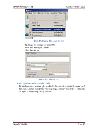 BÁO CÁO THỰC TẬP GVHD: Võ Đỗ Thắng
Nguyễn Văn Hà Trang 15
Hình 19: Đƣờng dẫn Load file ISO
Tại Image file tìm đến file chứa IOS
Nhấn Test Setting để kiểm tra
Nhấn Save để lƣu
Hình 20: Load file ISO
3. Giả lập router cisco trên nền GNS3
Để giả lập router của cisco trên nền GNS3, bạn giữ và kéo thả một router vào ô
bên cạnh. Lúc này bạn sẽ thấy ở tab Topology Summary router (Ro) sẽ báo màu
đỏ nghĩa là router đang chế độ Turn off.
 