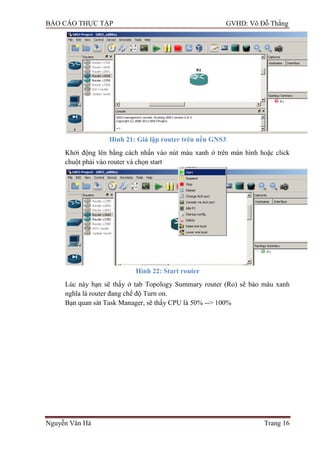 BÁO CÁO THỰC TẬP GVHD: Võ Đỗ Thắng
Nguyễn Văn Hà Trang 16
Hình 21: Giả lập router trên nền GNS3
Khởi động lên bằng cách nhấn vào nút màu xanh ở trên màn hình hoặc click
chuột phải vào router và chọn start
Hình 22: Start router
Lúc này bạn sẽ thấy ở tab Topology Summary router (Ro) sẽ báo màu xanh
nghĩa là router đang chế độ Turn on.
Bạn quan sát Task Manager, sẽ thấy CPU là 50% --> 100%
 