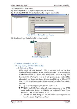 BÁO CÁO THỰC TẬP GVHD: Võ Đỗ Thắng
Nguyễn Văn Hà Trang 19
Click vào Routers c3600  slots
Tại slots 0 chọn NM-4T để chọn đƣờng dây nối giữa hai router
Tại slots 1 chọn NM-1FE-TX để chọn đƣờng dây nối giữa router và PC
Hình 28: Chọn đƣờng dây cho Router
Để vào cấu hình, bạn click chuột phải và chọn console
Hình 29: Chọn console
4. Tìm hiểu các câu lệnh căn bản
4.1.Tổng quan hệ điều hành CISCO IOS
4.1.1. Kiến trúc hệ thống
Giống nhƣ 1 máy tính, router có 1 CPU có khả năng xử lý các câu lệnh
dựa trên nền tảng của router. Hai ví dụ về bộ xử lý mà Cisco thƣờng dùng
là Motorola 68030 và Orion/R4600. Phần mềm Cisco IOS chạy trên
Router đòi hỏi CPU hay bộ vi xử lý để giải quyết việc định tuyến và bắc
cầu, quản lý bản định tuyến và một vài chức năng khác của hệ thống. CPU
phải truy cập vào dữ liệu trong bộ nhớ để giải quyết các vấn đề hay lấy các
câu lệnh.
Có 4 loại bộ nhớ thƣờng dùng trên 1 router của Cisco là:
 NVRAM: NVRAM (Nonvolatile radom-access memory) là loại RAM
có thể lƣu lại thông tin ngay cả khi không còn nguồn nuôi. Trong Cisco
Router NVRAM thƣờng có nhiệm vụ sau:
 Chứa file cấu hình startup cho hầu hết các loại router ngoại trừ có
Flash file system dạng Class A. (7xxx)
 