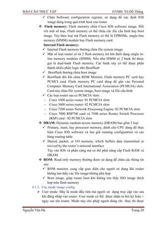 BÁO CÁO THỰC TẬP GVHD: Võ Đỗ Thắng
Nguyễn Văn Hà Trang 20
 Chứa Software configuration register, sử dụng để xác định IOS
image dùng trong quá trình boot của router
 Flash memory: Flash memory chứa Cisco IOS software image. Đối
với một số loại, Flash memory có thể chứa các file cấu hình hay boot
image. Tùy theo loại mà Flash memory có thể là EPROMs, single-line
memory (SIMM) module hay Flash memory card.
Internal Flash memory:
 Internal Flash memory thƣờng chứa file system image
 Một số loại router có từ 2 flash memory trở lên dƣới dạng single in-
line memory modules (SIMM). Nếu nhƣ SIMM có 2 bank thì đƣợc
gọi là dual-bank Flash memory. Các bank này có thể đƣợc phân
thành nhiều phần logic nhỏ Bootflash
 Bootflash thƣờng chứa boot image
 Bootflash đôi khi chứa ROM Monitor, Flash memory PC card hay
PCMCI card. Flash memory PC card dùng để gắn vào Personal
Computer Memory Card International Association (PCMCIA) slots.
Card này chứa file system image, boot image và file cấu hình
 Các loại router sau co PCMCIA slots:
- Cisco 1600 series router: 01 PCMCIA slots
- Cisco 3600 series router: 02 PCMCIA slots
- Cisco 7200 series Network Processing Engine: 02 PCMCIA slots
- Cisco 7000 RSP700 card và 7500 series Router Switch Processor
(RSP) card : 02 PCMCIA slots
 DRAM: Dynamic random-access memory (DRAM) bao gồm 2 loại:
 Primary, main, hay processor memory, dành cho CPU dùng để thực
hiện Cisco IOS software và lƣu giữ running configuration và các
bảng routing table
 Shared, packet, or I/O memory, which buffers data transmitted or
recived by the router’s netword interface
Tùy vào IOS và phần cứng mà có thể phải nâng cấp Flash RAM và
DRAM
 ROM: Read only memory thƣờng đƣơc sử dụng để chứa các thông tin
sau:
 ROM monitor, cung cấp giao diện cho ngƣời sử dụng khi router
không tìm thấy các file image không phù hợp
 Boot image, giúp router boot khi không tìm thấy ISO image thích
hợp trên flash memory
4.1.2. Các mode image config
 User mode: Đây là mode đầu tiên mà ngƣời sử dụng truy cập vào sau
khi đăng nhập vào router. User mode có thể đƣợc nhận ra bởi ký hiệu >
ngay sau tên router. Mode này cho phép ngƣời dùng chỉ thực thi đƣợc
 
