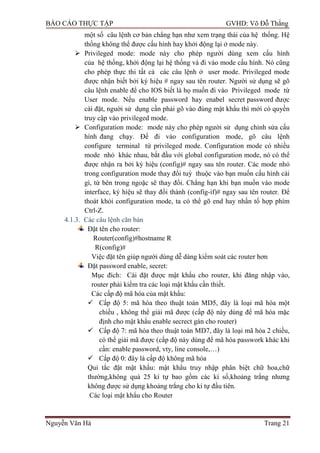 BÁO CÁO THỰC TẬP GVHD: Võ Đỗ Thắng
Nguyễn Văn Hà Trang 21
một số câu lệnh cơ bản chẳng hạn nhƣ xem trạng thái của hệ thống. Hệ
thống không thể đƣợc cấu hình hay khởi động lại ở mode này.
 Privileged mode: mode này cho phép ngƣời dùng xem cấu hình
của hệ thống, khởi động lại hệ thống và đi vào mode cấu hình. Nó cũng
cho phép thực thi tất cả các câu lệnh ở user mode. Privileged mode
đƣợc nhận biết bởi ký hiệu # ngay sau tên router. Ngƣời sử dụng sẽ gõ
câu lệnh enable để cho IOS biết là họ muốn đi vào Privileged mode từ
User mode. Nếu enable password hay enabel secret password đƣợc
cài đặt, nguời sử dụng cần phải gõ vào đúng mật khẩu thì mới có quyền
truy cập vào privileged mode.
 Configuration mode: mode này cho phép ngƣời sử dụng chỉnh sửa cấu
hình đang chạy. Để đi vào configuration mode, gõ câu lệnh
configure terminal từ privileged mode. Configuration mode có nhiều
mode nhỏ khác nhau, bắt đầu với global configuration mode, nó có thể
đƣợc nhận ra bởi ký hiệu (config)# ngay sau tên router. Các mode nhỏ
trong configuration mode thay đổi tuỳ thuộc vào bạn muốn cấu hình cái
gì, từ bên trong ngoặc sẽ thay đổi. Chẳng hạn khi bạn muốn vào mode
interface, ký hiệu sẽ thay đổi thành (config-if)# ngay sau tên router. Để
thoát khỏi configuration mode, ta có thể gõ end hay nhấn tổ hợp phím
Ctrl-Z.
4.1.3. Các câu lệnh căn bản
Đặt tên cho router:
Router(config)#hostname R
R(config)#
Việc đặt tên giúp ngƣời dùng dễ dàng kiểm soát các router hơn
Đặt password enable, secret:
Mục đích: Cài đặt đƣợc mật khẩu cho router, khi đăng nhập vào,
router phải kiểm tra các loại mật khẩu cần thiết.
Các cấp độ mã hóa của mật khẩu:
 Cấp độ 5: mã hóa theo thuật toán MD5, đây là loại mã hóa một
chiều , không thể giải mã đƣợc (cấp độ này dùng để mã hóa mặc
định cho mật khẩu enable secrect gán cho router)
 Cấp độ 7: mã hóa theo thuật toán MD7, đây là loại mã hóa 2 chiều,
có thể giải mã đƣợc (cấp độ này dùng để mã hóa passwork khác khi
cần: enable password, vty, line console,…)
 Cấp độ 0: đây là cấp độ không mã hóa
Qui tắc đặt mật khẩu: mật khẩu truy nhập phân biệt chữ hoa,chữ
thƣờng,không quá 25 kí tự bao gồm các kí số,khoảng trắng nhƣng
không đƣợc sử dụng khoảng trắng cho kí tự đầu tiên.
Các loại mật khẩu cho Router
 
